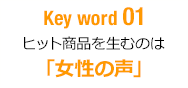 Key word 01 ヒット商品を生むのは「女性の声」